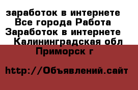  заработок в интернете - Все города Работа » Заработок в интернете   . Калининградская обл.,Приморск г.